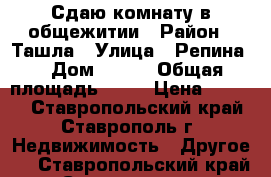 Сдаю комнату в общежитии › Район ­ Ташла › Улица ­ Репина  › Дом ­ 198 › Общая площадь ­ 18 › Цена ­ 5 500 - Ставропольский край, Ставрополь г. Недвижимость » Другое   . Ставропольский край,Ставрополь г.